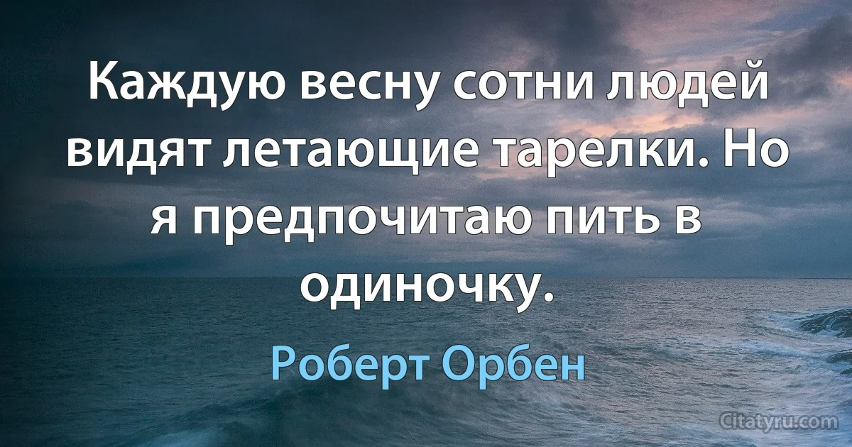 Каждую весну сотни людей видят летающие тарелки. Но я предпочитаю пить в одиночку. (Роберт Орбен)