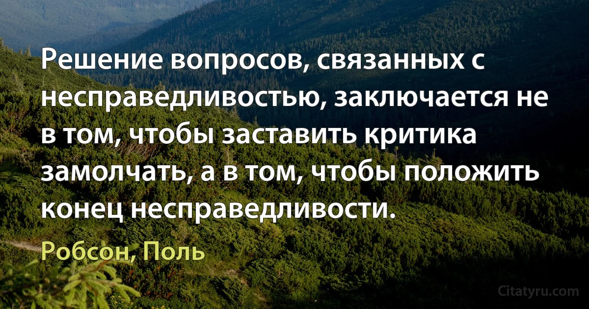 Решение вопросов, связанных с несправедливостью, заключается не в том, чтобы заставить критика замолчать, а в том, чтобы положить конец несправедливости. (Робсон, Поль)