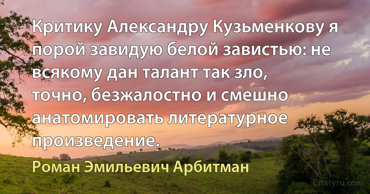 Критику Александру Кузьменкову я порой завидую белой завистью: не всякому дан талант так зло, точно, безжалостно и смешно анатомировать литературное произведение. (Роман Эмильевич Арбитман)