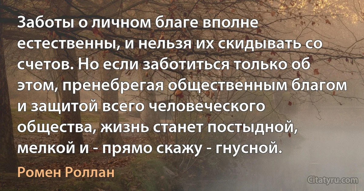 Заботы о личном благе вполне естественны, и нельзя их скидывать со счетов. Но если заботиться только об этом, пренебрегая общественным благом и защитой всего человеческого общества, жизнь станет постыдной, мелкой и - прямо скажу - гнусной. (Ромен Роллан)