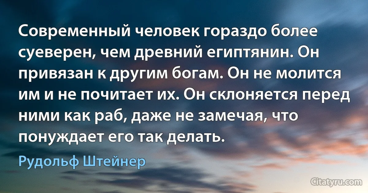 Современный человек гораздо более суеверен, чем древний египтянин. Он привязан к другим богам. Он не молится им и не почитает их. Он склоняется перед ними как раб, даже не замечая, что понуждает его так делать. (Рудольф Штейнер)