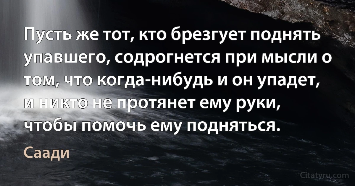 Пусть же тот, кто брезгует поднять упавшего, содрогнется при мысли о том, что когда-нибудь и он упадет, и никто не протянет ему руки, чтобы помочь ему подняться. (Саади)