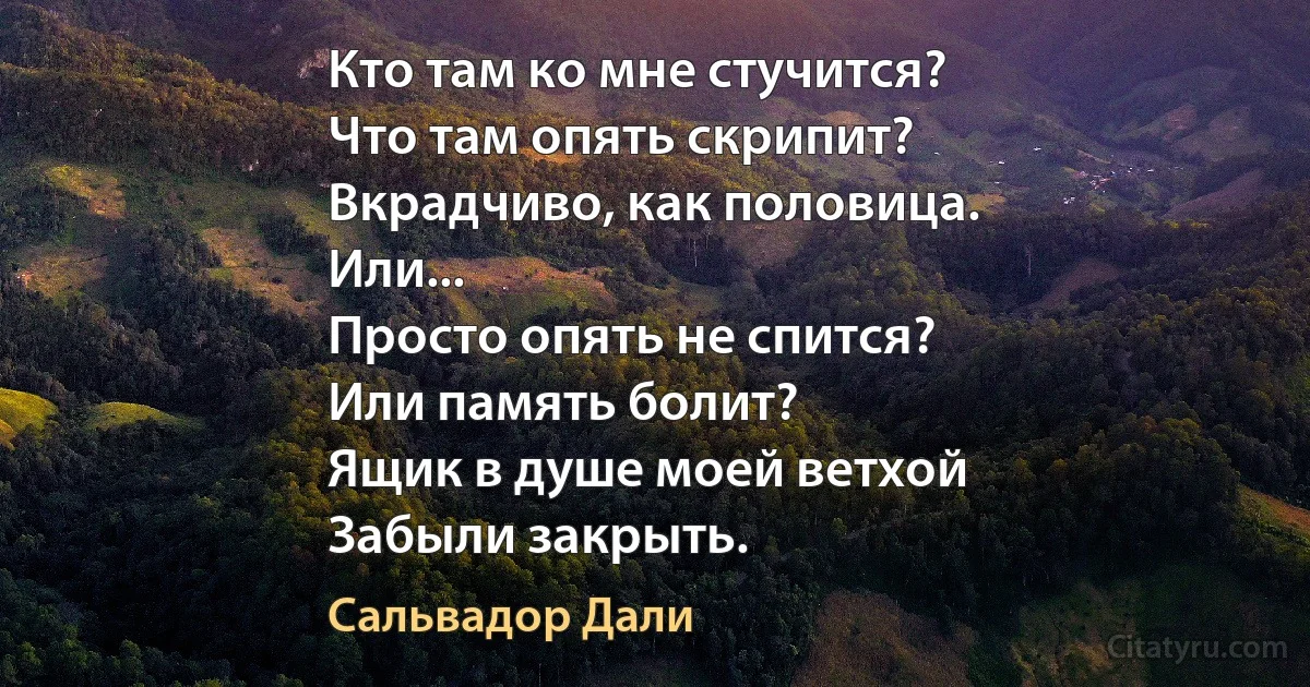 Кто там ко мне стучится?
Что там опять скрипит?
Вкрадчиво, как половица.
Или...
Просто опять не спится?
Или память болит?
Ящик в душе моей ветхой
Забыли закрыть. (Сальвадор Дали)