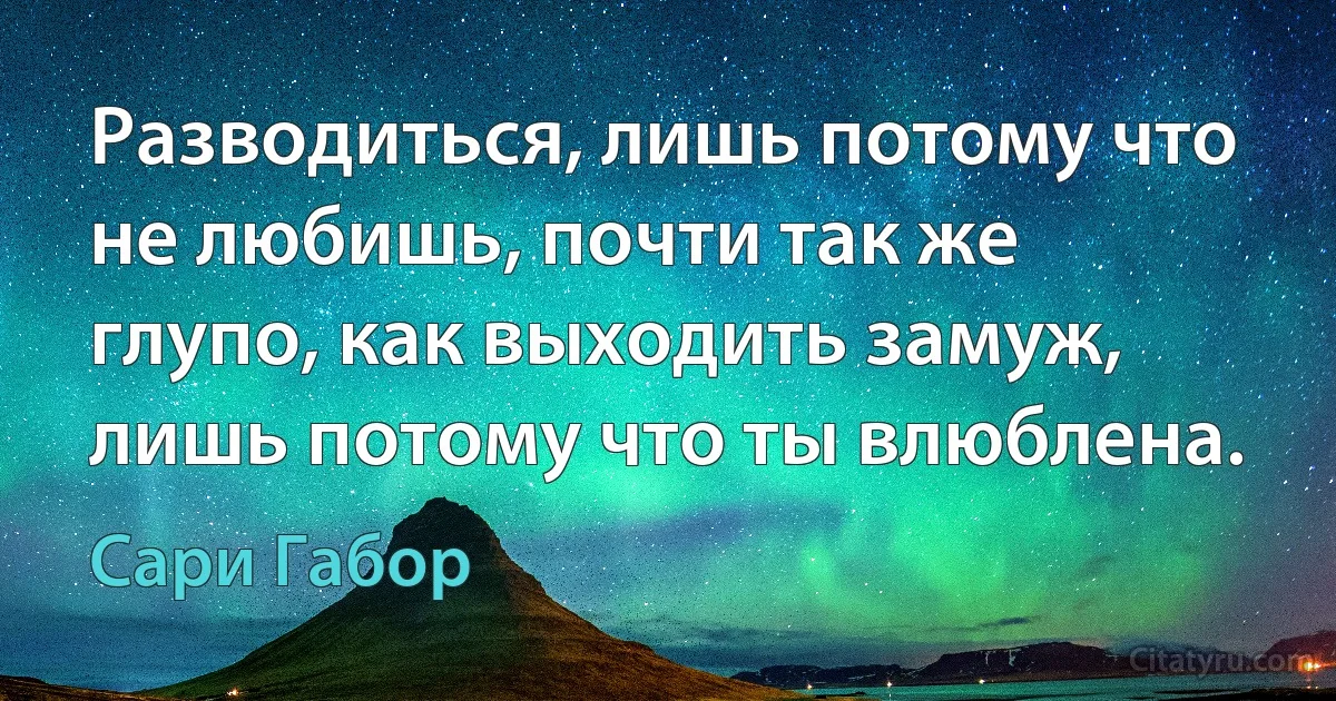 Разводиться, лишь потому что не любишь, почти так же глупо, как выходить замуж, лишь потому что ты влюблена. (Сари Габор)