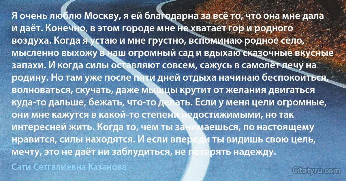 Я очень люблю Москву, я ей благодарна за всё то, что она мне дала и даёт. Конечно, в этом городе мне не хватает гор и родного воздуха. Когда я устаю и мне грустно, вспоминаю родное село, мысленно выхожу в наш огромный сад и вдыхаю сказочные вкусные запахи. И когда силы оставляют совсем, сажусь в самолёт лечу на родину. Но там уже после пяти дней отдыха начинаю беспокоиться, волноваться, скучать, даже мышцы крутит от желания двигаться куда-то дальше, бежать, что-то делать. Если у меня цели огромные, они мне кажутся в какой-то степени недостижимыми, но так интересней жить. Когда то, чем ты занимаешься, по настоящему нравится, силы находятся. И если впереди ты видишь свою цель, мечту, это не даёт ни заблудиться, не потерять надежду. (Сати Сетгалиевна Казанова)