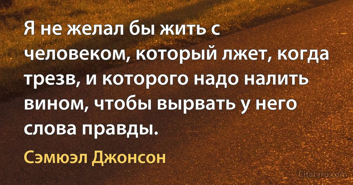 Я не желал бы жить с человеком, который лжет, когда трезв, и которого надо налить вином, чтобы вырвать у него слова правды. (Сэмюэл Джонсон)