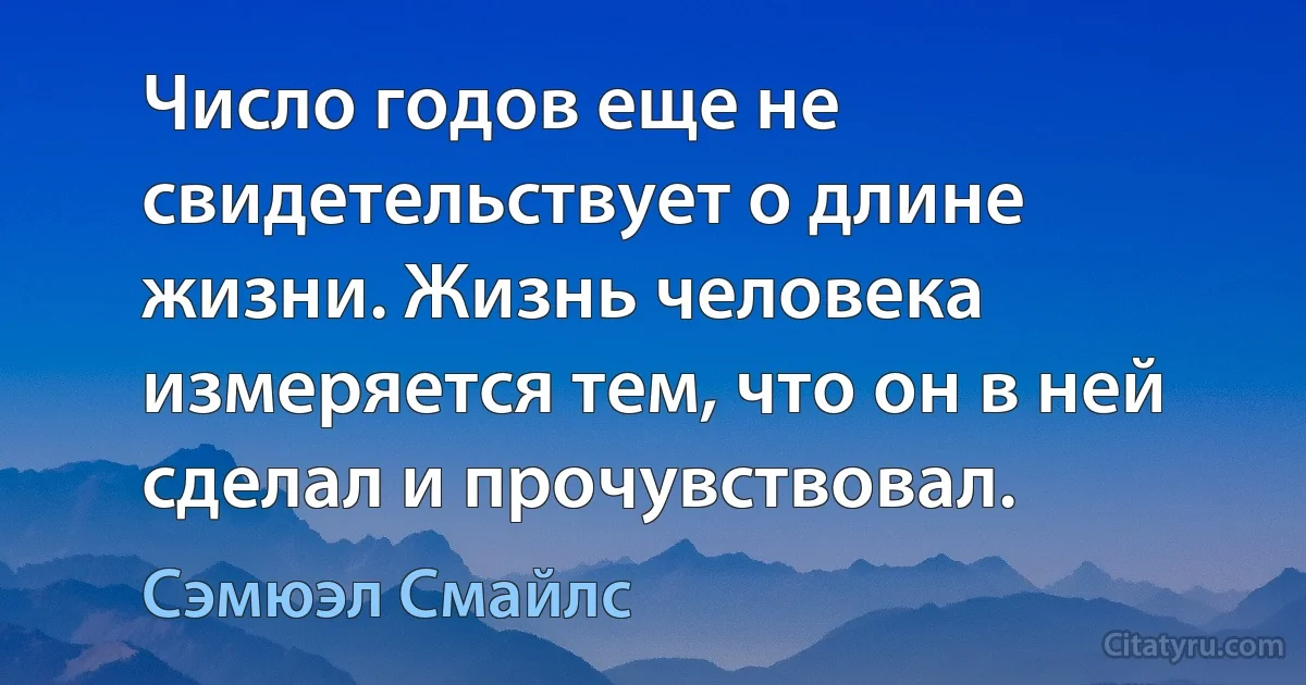 Число годов еще не свидетельствует о длине жизни. Жизнь человека измеряется тем, что он в ней сделал и прочувствовал. (Сэмюэл Смайлс)