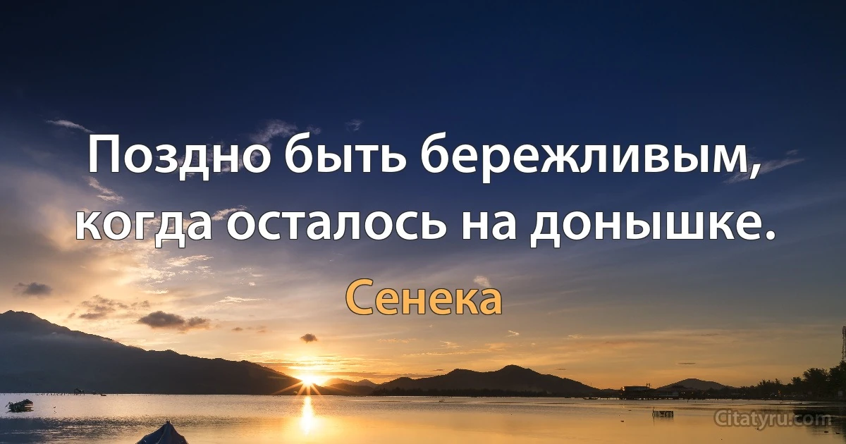 Поздно быть бережливым, когда осталось на донышке. (Сенека)