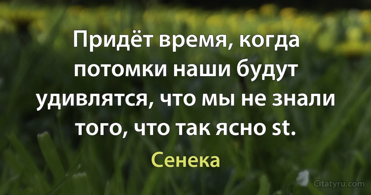 Придёт время, когда потомки наши будут удивлятся, что мы не знали того, что так ясно st. (Сенека)