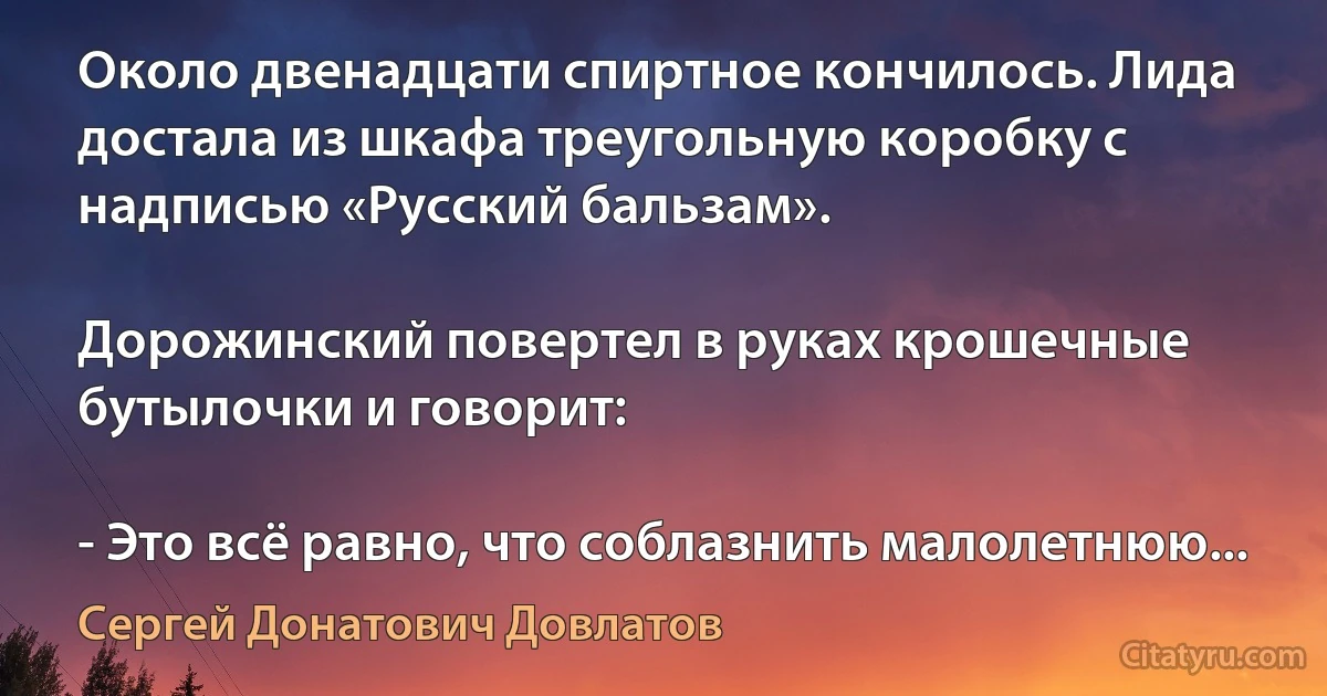 Около двенадцати спиртное кончилось. Лида достала из шкафа треугольную коробку с надписью «Русский бальзам».

Дорожинский повертел в руках крошечные бутылочки и говорит:

- Это всё равно, что соблазнить малолетнюю... (Сергей Донатович Довлатов)