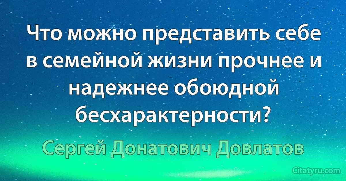 Что можно представить себе в семейной жизни прочнее и надежнее обоюдной бесхарактерности? (Сергей Донатович Довлатов)