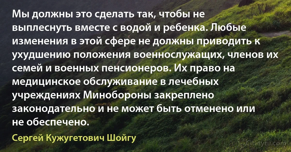 Мы должны это сделать так, чтобы не выплеснуть вместе с водой и ребенка. Любые изменения в этой сфере не должны приводить к ухудшению положения военнослужащих, членов их семей и военных пенсионеров. Их право на медицинское обслуживание в лечебных учреждениях Минобороны закреплено законодательно и не может быть отменено или не обеспечено. (Сергей Кужугетович Шойгу)