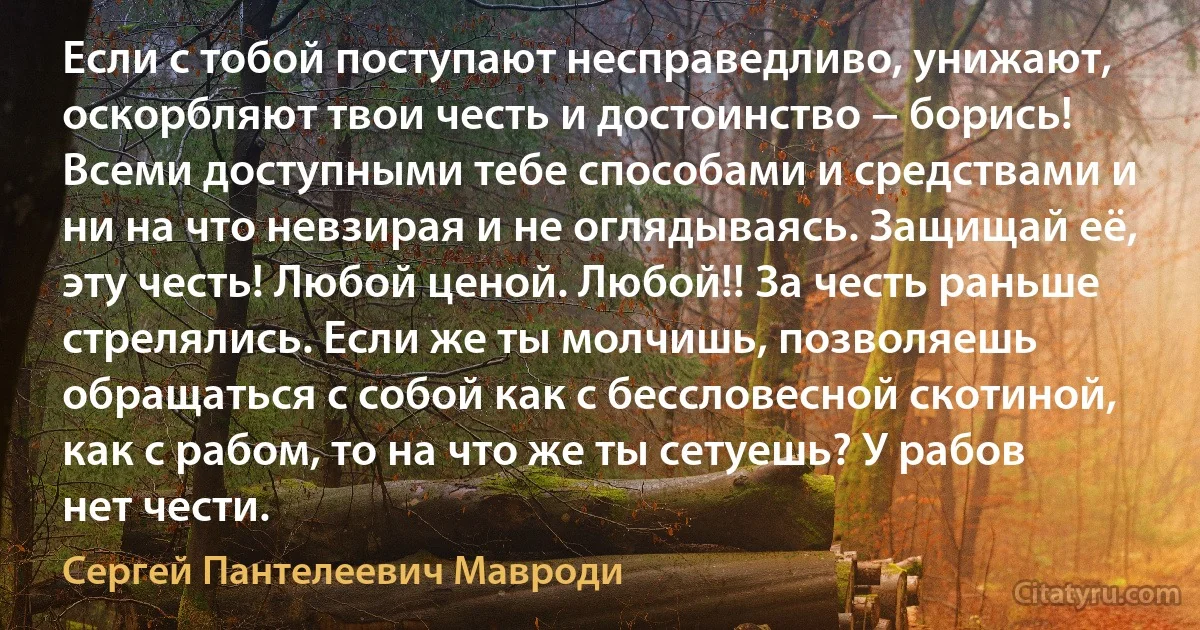 Если с тобой поступают несправедливо, унижают, оскорбляют твои честь и достоинство − борись! Всеми доступными тебе способами и средствами и ни на что невзирая и не оглядываясь. Защищай её, эту честь! Любой ценой. Любой!! За честь раньше стрелялись. Если же ты молчишь, позволяешь обращаться с собой как с бессловесной скотиной, как с рабом, то на что же ты сетуешь? У рабов нет чести. (Сергей Пантелеевич Мавроди)