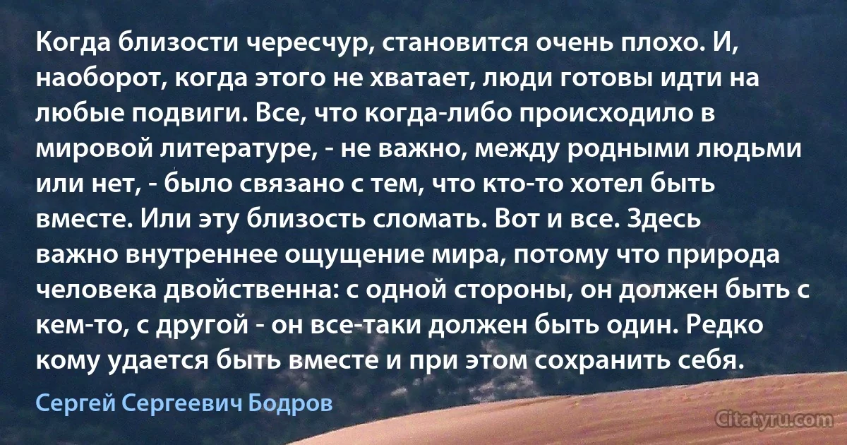 Когда близости чересчур, становится очень плохо. И, наоборот, когда этого не хватает, люди готовы идти на любые подвиги. Все, что когда-либо происходило в мировой литературе, - не важно, между родными людьми или нет, - было связано с тем, что кто-то хотел быть вместе. Или эту близость сломать. Вот и все. Здесь важно внутреннее ощущение мира, потому что природа человека двойственна: с одной стороны, он должен быть с кем-то, с другой - он все-таки должен быть один. Редко кому удается быть вместе и при этом сохранить себя. (Сергей Сергеевич Бодров)