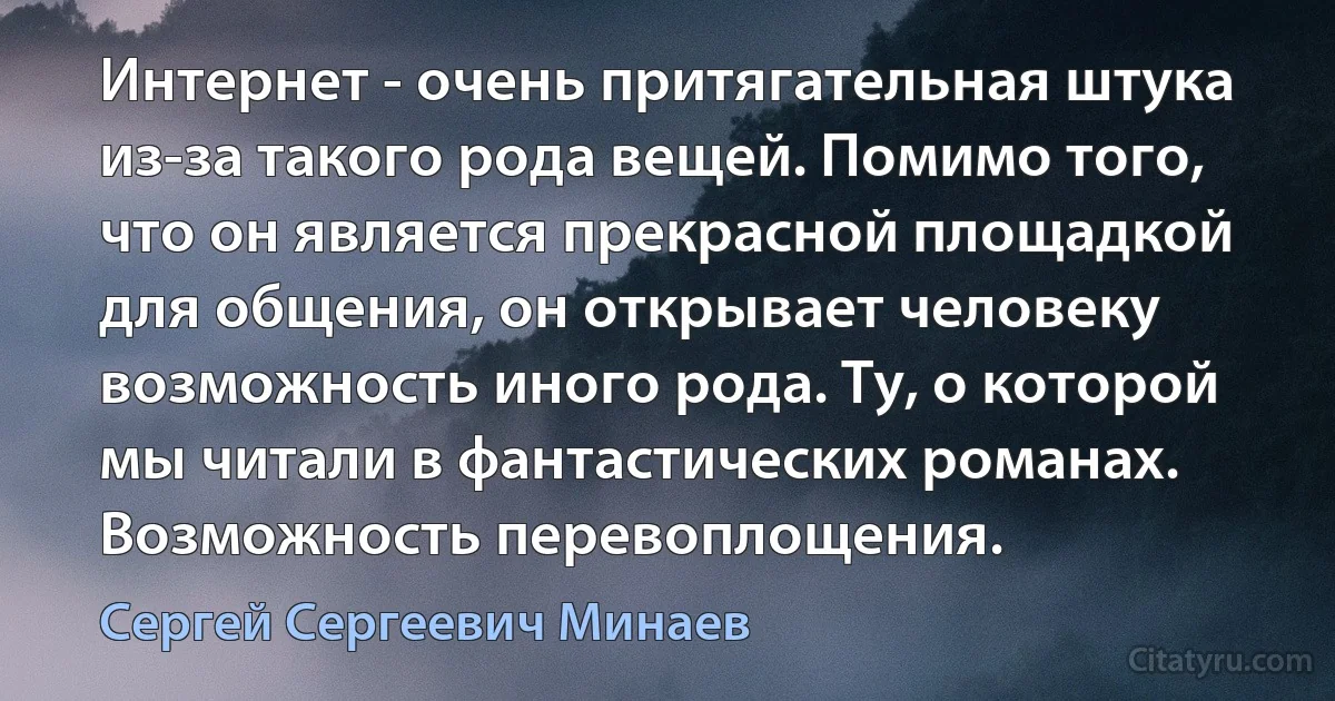 Интернет - очень притягательная штука из-за такого рода вещей. Помимо того, что он является прекрасной площадкой для общения, он открывает человеку возможность иного рода. Ту, о которой мы читали в фантастических романах. Возможность перевоплощения. (Сергей Сергеевич Минаев)