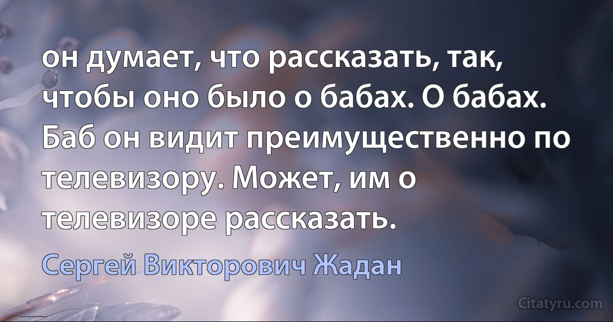 он думает, что рассказать, так, чтобы оно было о бабах. О бабах. Баб он видит преимущественно по телевизору. Может, им о телевизоре рассказать. (Сергей Викторович Жадан)