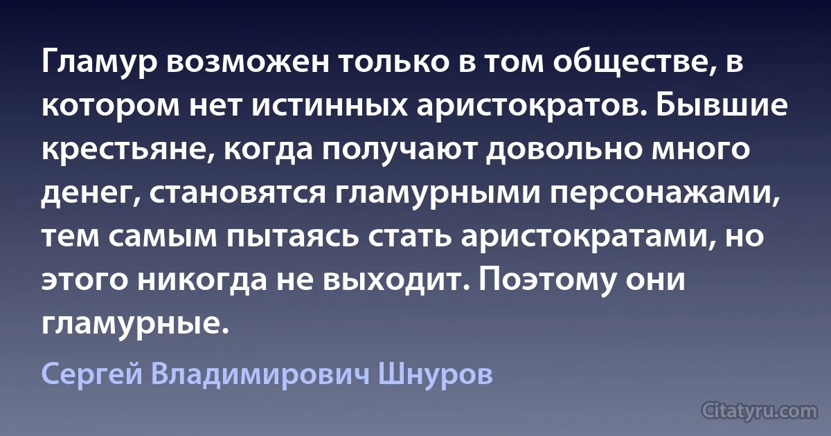 Гламур возможен только в том обществе, в котором нет истинных аристократов. Бывшие крестьяне, когда получают довольно много денег, становятся гламурными персонажами, тем самым пытаясь стать аристократами, но этого никогда не выходит. Поэтому они гламурные. (Сергей Владимирович Шнуров)