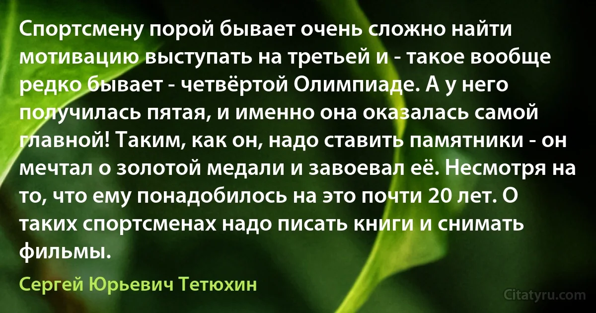 Спортсмену порой бывает очень сложно найти мотивацию выступать на третьей и - такое вообще редко бывает - четвёртой Олимпиаде. А у него получилась пятая, и именно она оказалась самой главной! Таким, как он, надо ставить памятники - он мечтал о золотой медали и завоевал её. Несмотря на то, что ему понадобилось на это почти 20 лет. О таких спортсменах надо писать книги и снимать фильмы. (Сергей Юрьевич Тетюхин)