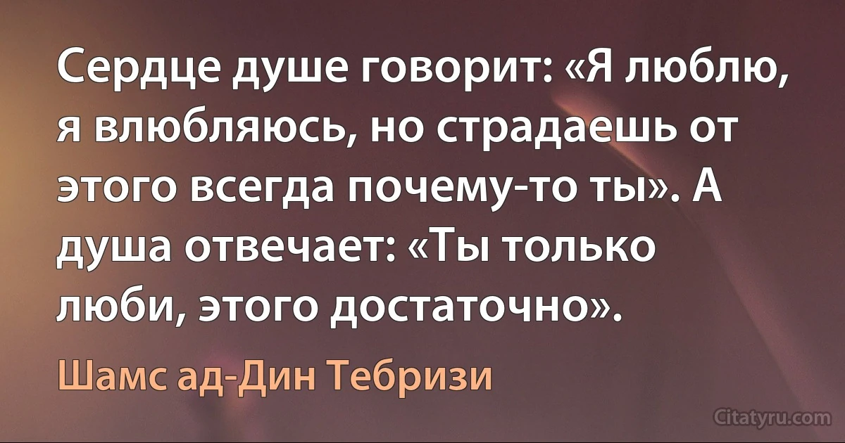 Сердце душе говорит: «Я люблю, я влюбляюсь, но страдаешь от этого всегда почему-то ты». А душа отвечает: «Ты только люби, этого достаточно». (Шамс ад-Дин Тебризи)