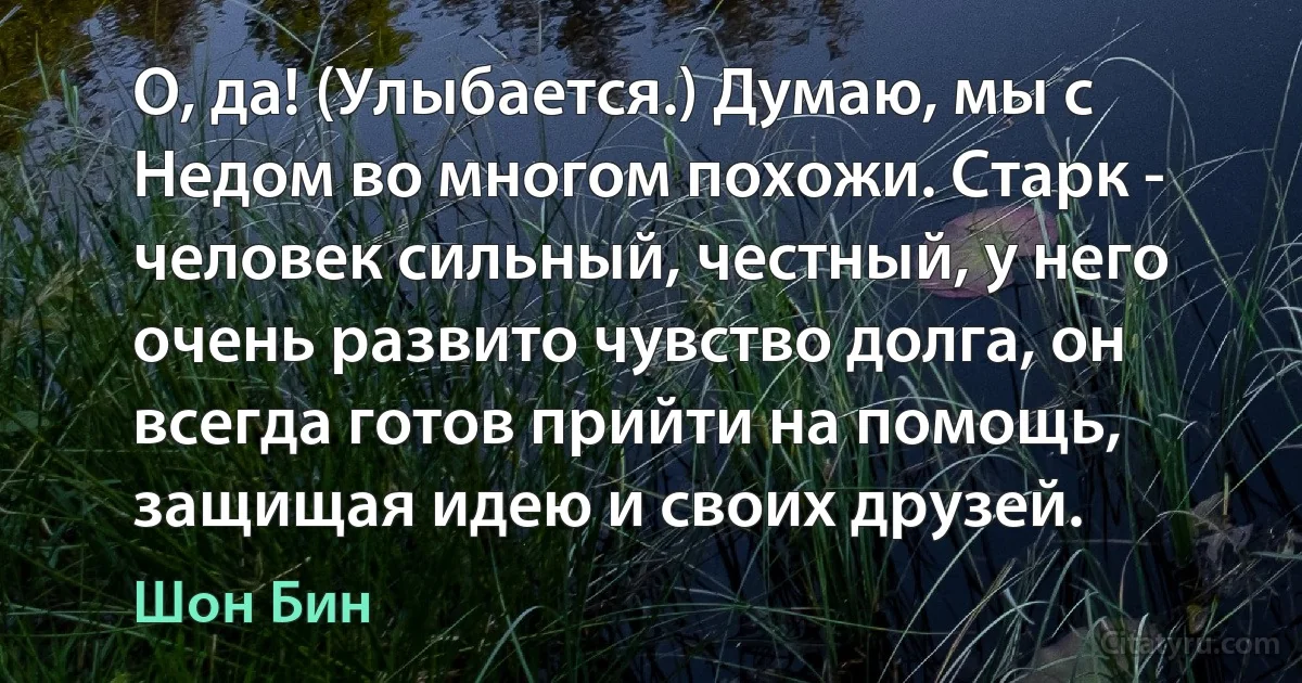 О, да! (Улыбается.) Думаю, мы с Недом во многом похожи. Старк - человек сильный, честный, у него очень развито чувство долга, он всегда готов прийти на помощь, защищая идею и своих друзей. (Шон Бин)