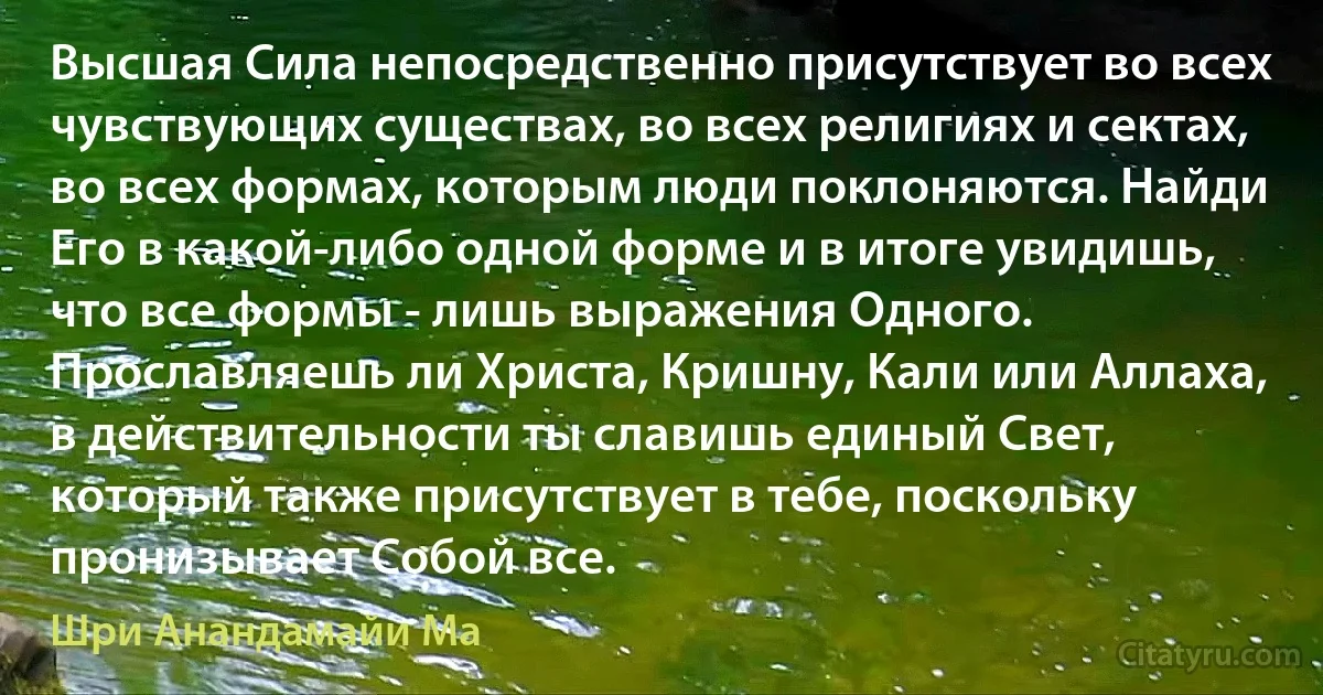 Высшая Сила непосредственно присутствует во всех чувствующих существах, во всех религиях и сектах, во всех формах, которым люди поклоняются. Найди Его в какой-либо одной форме и в итоге увидишь, что все формы - лишь выражения Одного. Прославляешь ли Христа, Кришну, Кали или Аллаха, в действительности ты славишь единый Свет, который также присутствует в тебе, поскольку пронизывает Собой все. (Шри Анандамайи Ма)