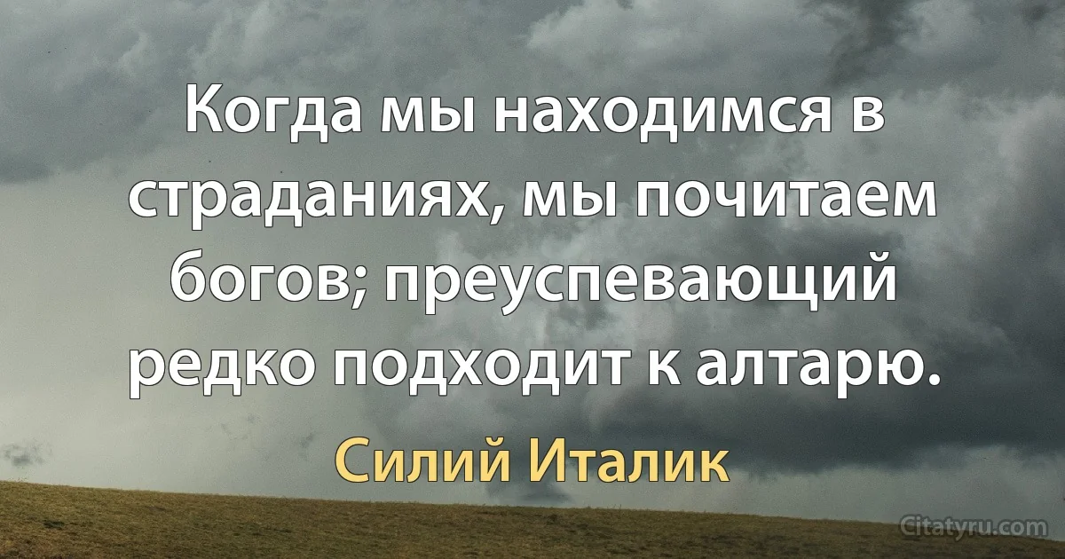 Когда мы находимся в страданиях, мы почитаем богов; преуспевающий редко подходит к алтарю. (Силий Италик)