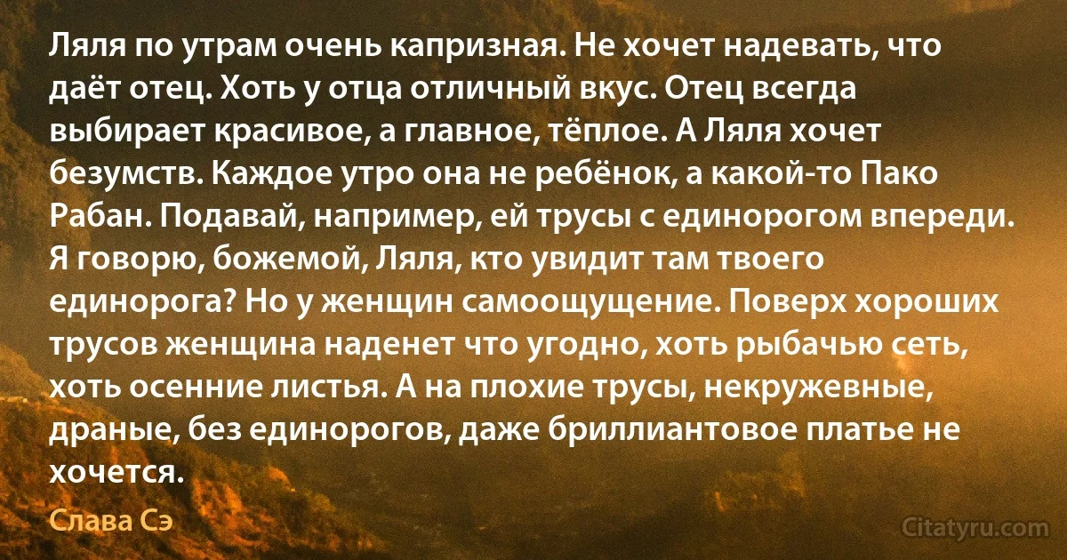 Ляля по утрам очень капризная. Не хочет надевать, что даёт отец. Хоть у отца отличный вкус. Отец всегда выбирает красивое, а главное, тёплое. А Ляля хочет безумств. Каждое утро она не ребёнок, а какой-то Пако Рабан. Подавай, например, ей трусы с единорогом впереди. Я говорю, божемой, Ляля, кто увидит там твоего единорога? Но у женщин самоощущение. Поверх хороших трусов женщина наденет что угодно, хоть рыбачью сеть, хоть осенние листья. А на плохие трусы, некружевные, драные, без единорогов, даже бриллиантовое платье не хочется. (Слава Сэ)