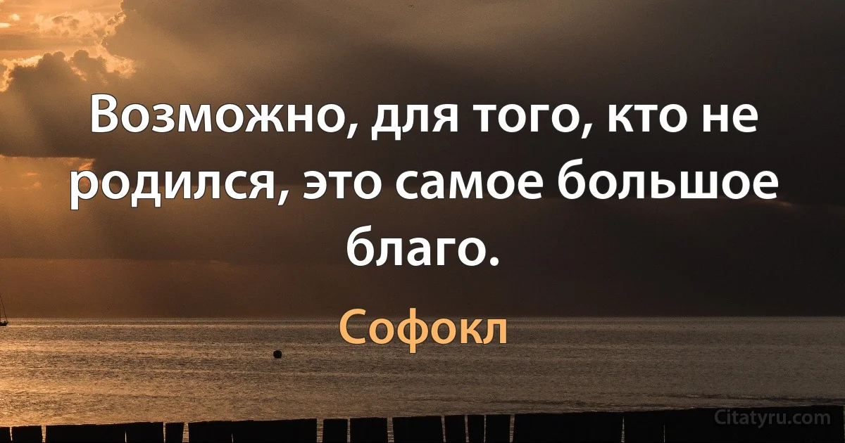 Возможно, для того, кто не родился, это самое большое благо. (Софокл)