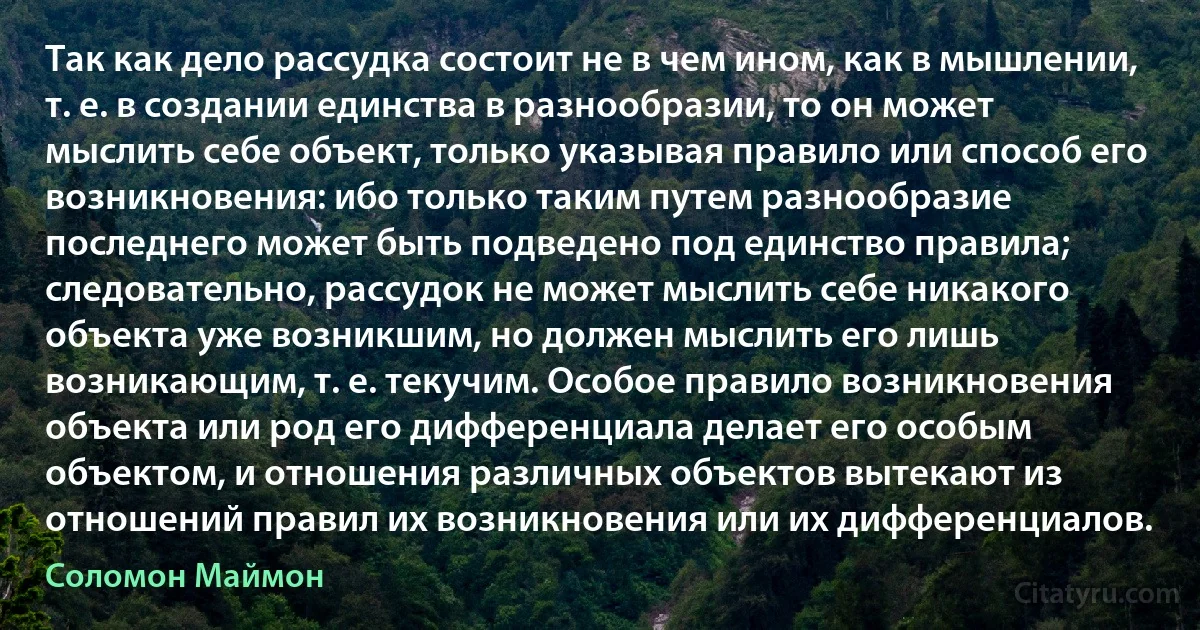 Так как дело рассудка состоит не в чем ином, как в мышлении, т. е. в создании единства в разнообразии, то он может мыслить себе объект, только указывая правило или способ его возникновения: ибо только таким путем разнообразие последнего может быть подведено под единство правила; следовательно, рассудок не может мыслить себе никакого объекта уже возникшим, но должен мыслить его лишь возникающим, т. е. текучим. Особое правило возникновения объекта или род его дифференциала делает его особым объектом, и отношения различных объектов вытекают из отношений правил их возникновения или их дифференциалов. (Соломон Маймон)