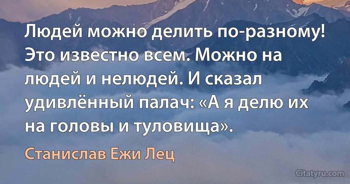 Людей можно делить по-разному! Это известно всем. Можно на людей и нелюдей. И сказал удивлённый палач: «А я делю их на головы и туловища». (Станислав Ежи Лец)