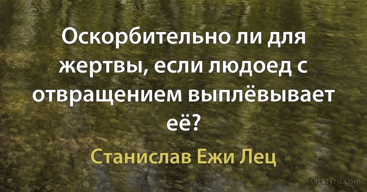 Оскорбительно ли для жертвы, если людоед с отвращением выплёвывает её? (Станислав Ежи Лец)