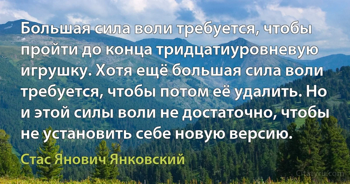 Большая сила воли требуется, чтобы пройти до конца тридцатиуровневую игрушку. Хотя ещё большая сила воли требуется, чтобы потом её удалить. Но и этой силы воли не достаточно, чтобы не установить себе новую версию. (Стас Янович Янковский)