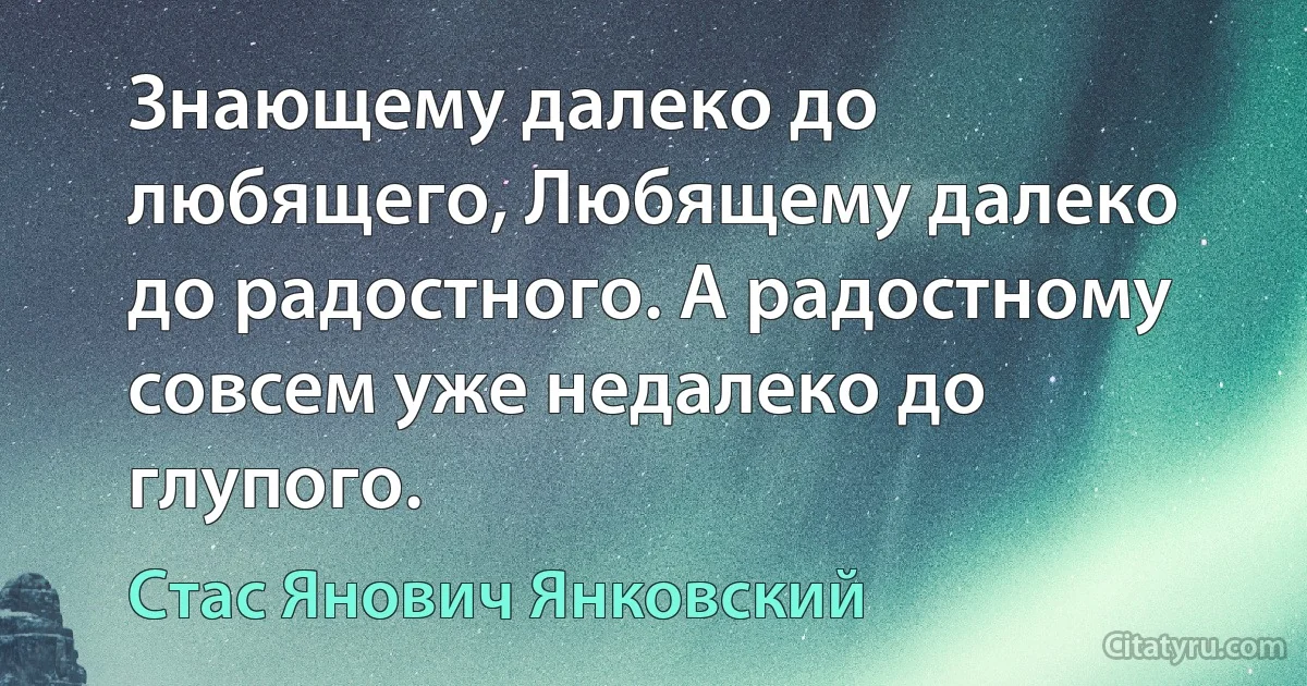 Знающему далеко до любящего, Любящему далеко до радостного. А радостному совсем уже недалеко до глупого. (Стас Янович Янковский)