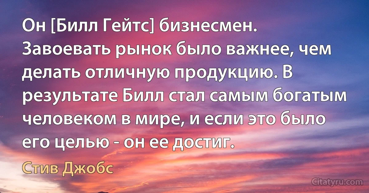 Он [Билл Гейтс] бизнесмен. Завоевать рынок было важнее, чем делать отличную продукцию. В результате Билл стал самым богатым человеком в мире, и если это было его целью - он ее достиг. (Стив Джобс)