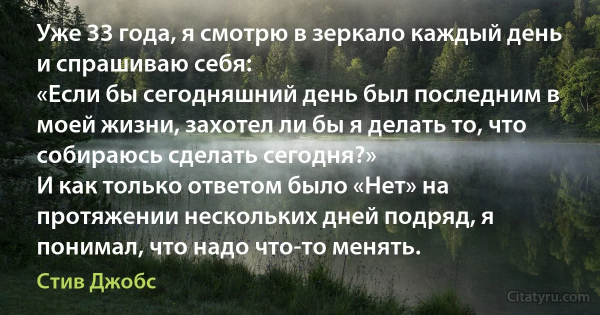 Уже 33 года, я смотрю в зеркало каждый день и спрашиваю себя:
«Если бы сегодняшний день был последним в моей жизни, захотел ли бы я делать то, что собираюсь сделать сегодня?»
И как только ответом было «Нет» на протяжении нескольких дней подряд, я понимал, что надо что-то менять. (Стив Джобс)