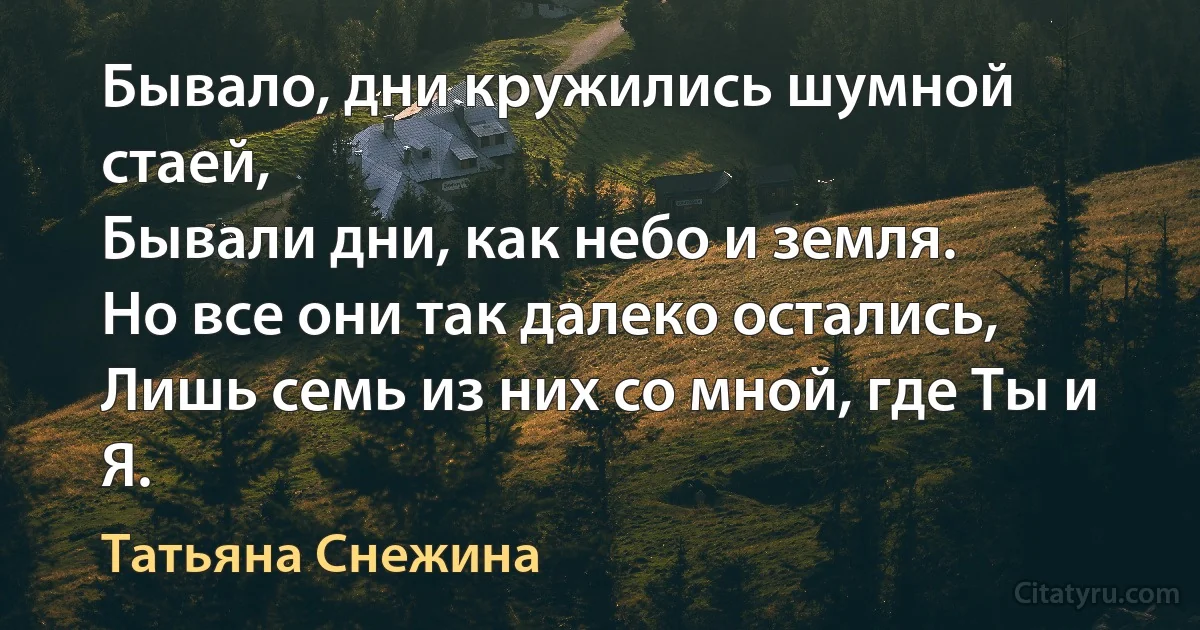 Бывало, дни кружились шумной стаей,
Бывали дни, как небо и земля.
Но все они так далеко остались,
Лишь семь из них со мной, где Ты и Я. (Татьяна Снежина)