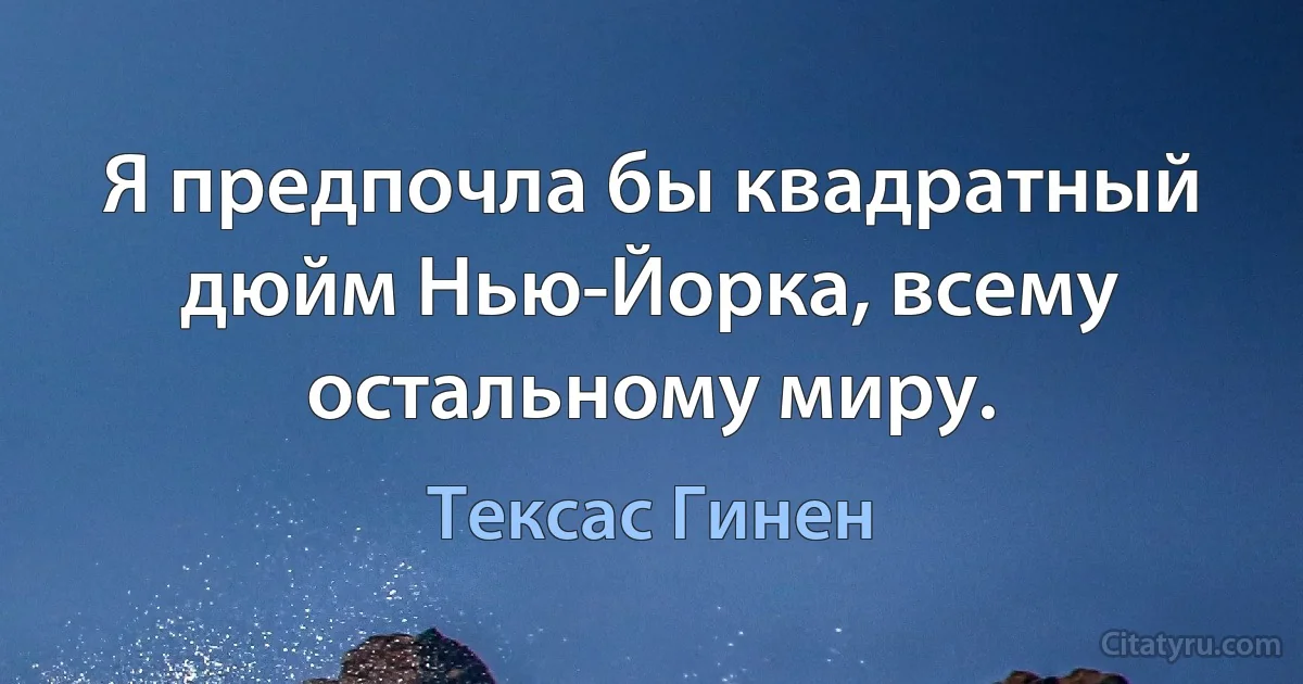 Я предпочла бы квадратный дюйм Нью-Йорка, всему остальному миру. (Тексас Гинен)