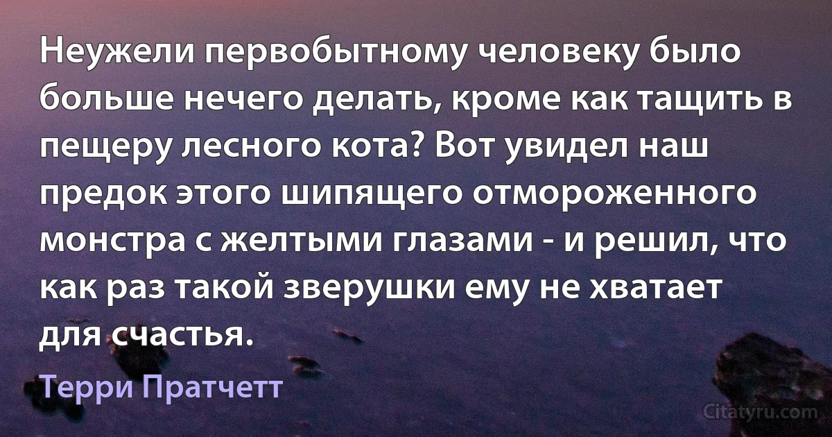 Неужели первобытному человеку было больше нечего делать, кроме как тащить в пещеру лесного кота? Вот увидел наш предок этого шипящего отмороженного монстра с желтыми глазами - и решил, что как раз такой зверушки ему не хватает для счастья. (Терри Пратчетт)