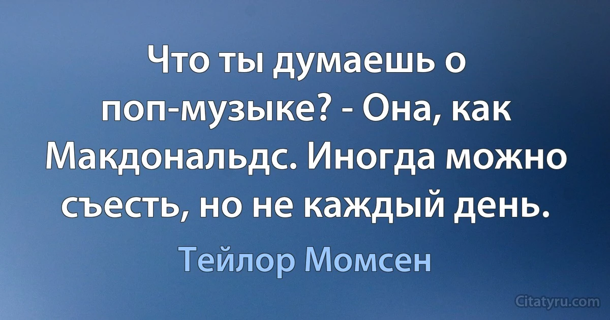 Что ты думаешь о поп-музыке? - Она, как Макдональдс. Иногда можно съесть, но не каждый день. (Тейлор Момсен)