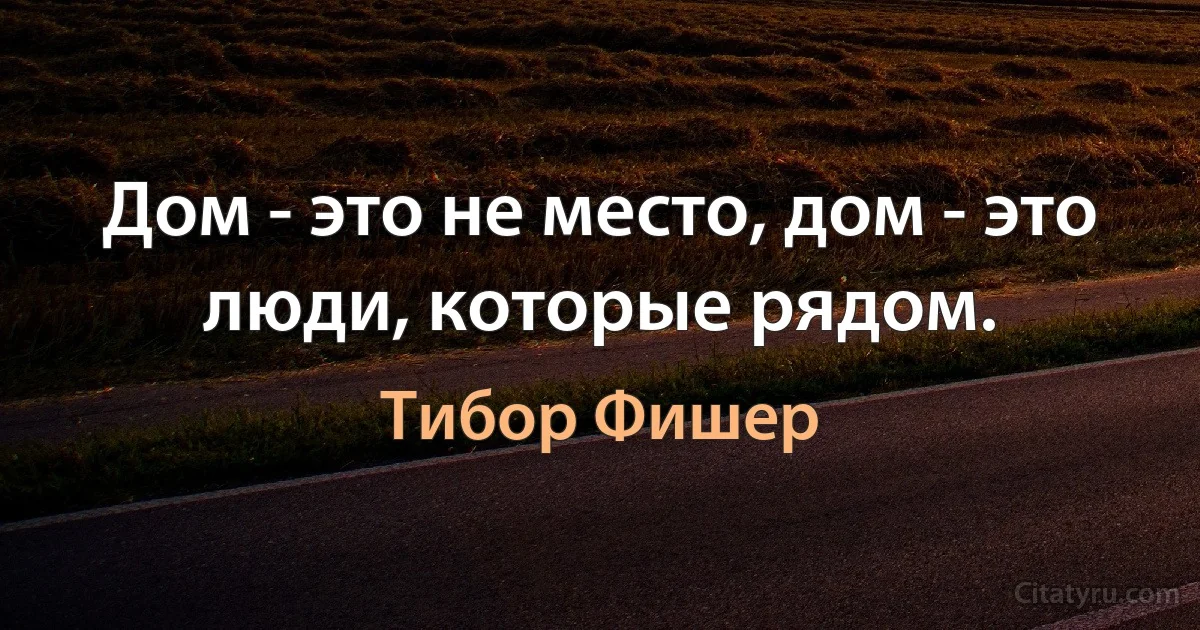 Дом - это не место, дом - это люди, которые рядом. (Тибор Фишер)