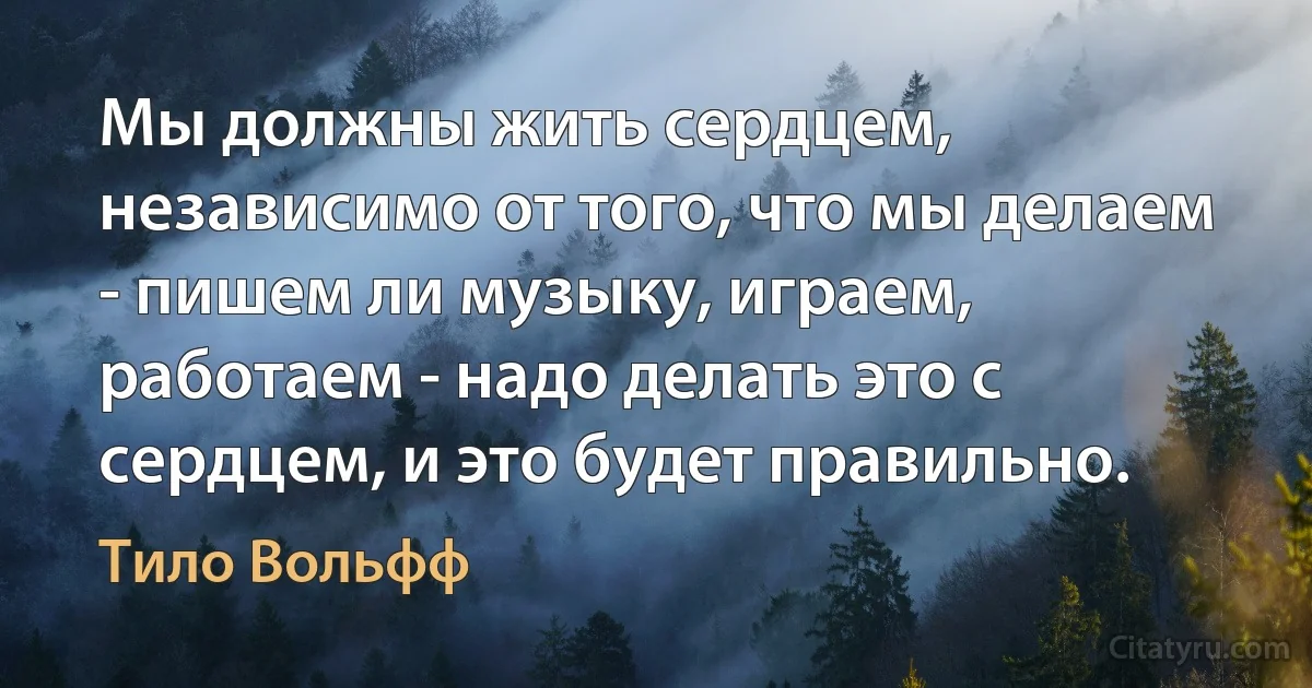 Мы должны жить сердцем, независимо от того, что мы делаем - пишем ли музыку, играем, работаем - надо делать это с сердцем, и это будет правильно. (Тило Вольфф)