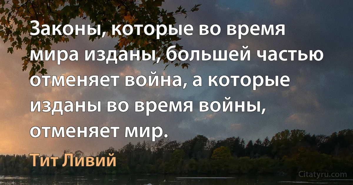 Законы, которые во время мира изданы, большей частью отменяет война, а которые изданы во время войны, отменяет мир. (Тит Ливий)