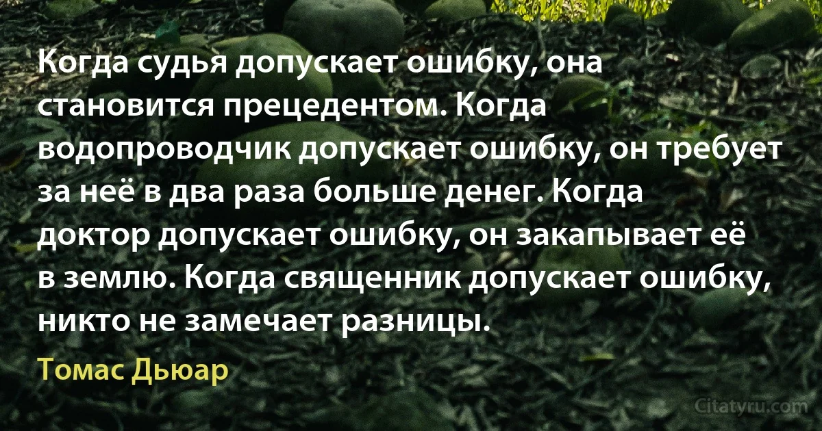 Когда судья допускает ошибку, она становится прецедентом. Когда водопроводчик допускает ошибку, он требует за неё в два раза больше денег. Когда доктор допускает ошибку, он закапывает её в землю. Когда священник допускает ошибку, никто не замечает разницы. (Томас Дьюар)