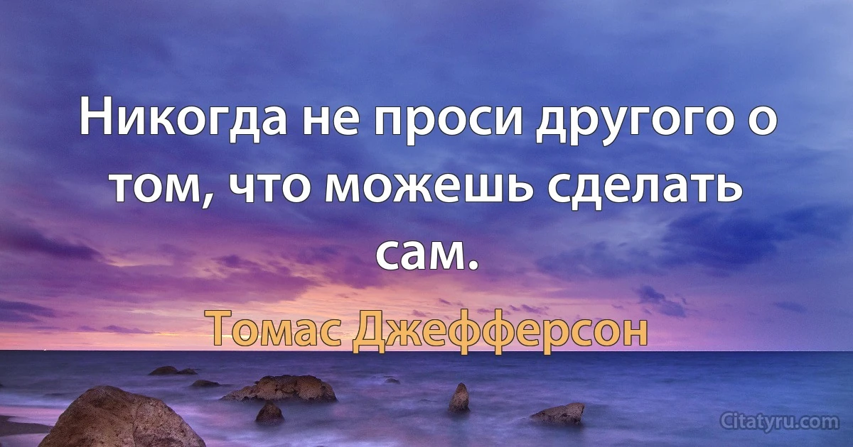 Никогда не проси другого о том, что можешь сделать сам. (Томас Джефферсон)