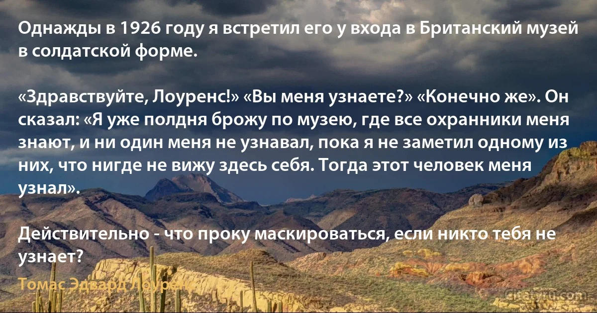 Однажды в 1926 году я встретил его у входа в Британский музей в солдатской форме.

«Здравствуйте, Лоуренс!» «Вы меня узнаете?» «Конечно же». Он сказал: «Я уже полдня брожу по музею, где все охранники меня знают, и ни один меня не узнавал, пока я не заметил одному из них, что нигде не вижу здесь себя. Тогда этот человек меня узнал».

Действительно - что проку маскироваться, если никто тебя не узнает? (Томас Эдвард Лоуренс)