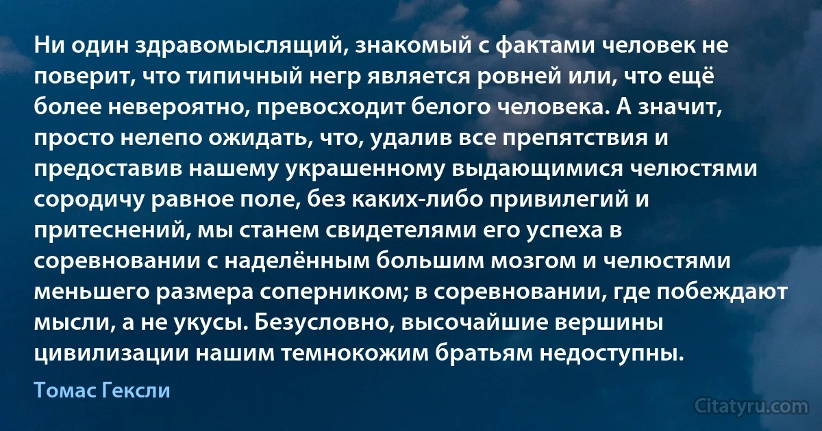 Ни один здравомыслящий, знакомый с фактами человек не поверит, что типичный негр является ровней или, что ещё более невероятно, превосходит белого человека. А значит, просто нелепо ожидать, что, удалив все препятствия и предоставив нашему украшенному выдающимися челюстями сородичу равное поле, без каких-либо привилегий и притеснений, мы станем свидетелями его успеха в соревновании с наделённым большим мозгом и челюстями меньшего размера соперником; в соревновании, где побеждают мысли, а не укусы. Безусловно, высочайшие вершины цивилизации нашим темнокожим братьям недоступны. (Томас Гексли)