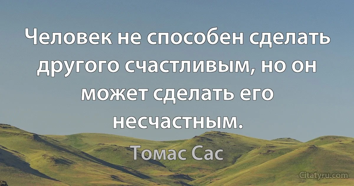 Человек не способен сделать другого счастливым, но он может сделать его несчастным. (Томас Сас)