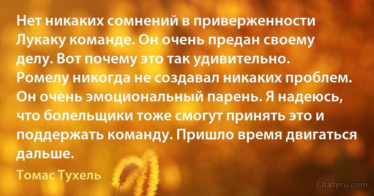 Нет никаких сомнений в приверженности Лукаку команде. Он очень предан своему делу. Вот почему это так удивительно. Ромелу никогда не создавал никаких проблем. Он очень эмоциональный парень. Я надеюсь, что болельщики тоже смогут принять это и поддержать команду. Пришло время двигаться дальше. (Томас Тухель)