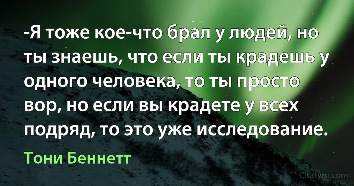 -Я тоже кое-что брал у людей, но ты знаешь, что если ты крадешь у одного человека, то ты просто вор, но если вы крадете у всех подряд, то это уже исследование. (Тони Беннетт)