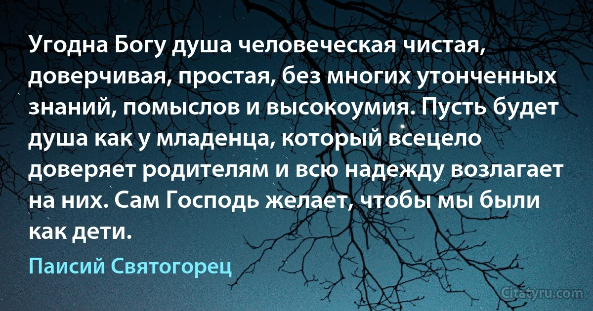 Угодна Богу душа человеческая чистая, доверчивая, простая, без многих утонченных знаний, помыслов и высокоумия. Пусть будет душа как у младенца, который всецело доверяет родителям и всю надежду возлагает на них. Сам Господь желает, чтобы мы были как дети. (Паисий Святогорец)